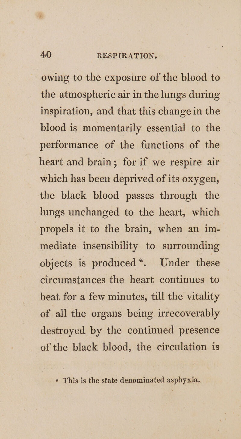 owing to the exposure of the blood to the atmospheric air in the lungs during inspiration, and that this change in the blood is momentarily essential to the performance of the functions of the heart and brain; for if we respire air which has been deprived of its oxygen, the black blood passes through the lungs unchanged to the heart, which propels it to the brain, when an im- mediate insensibility to surrounding objects is produced *. Under these circumstances the heart continues to beat for a few minutes, till the vitality of all the organs being irrecoverably destroyed by the continued presence of the black blood, the circulation is * This is the state denominated asphyxia.