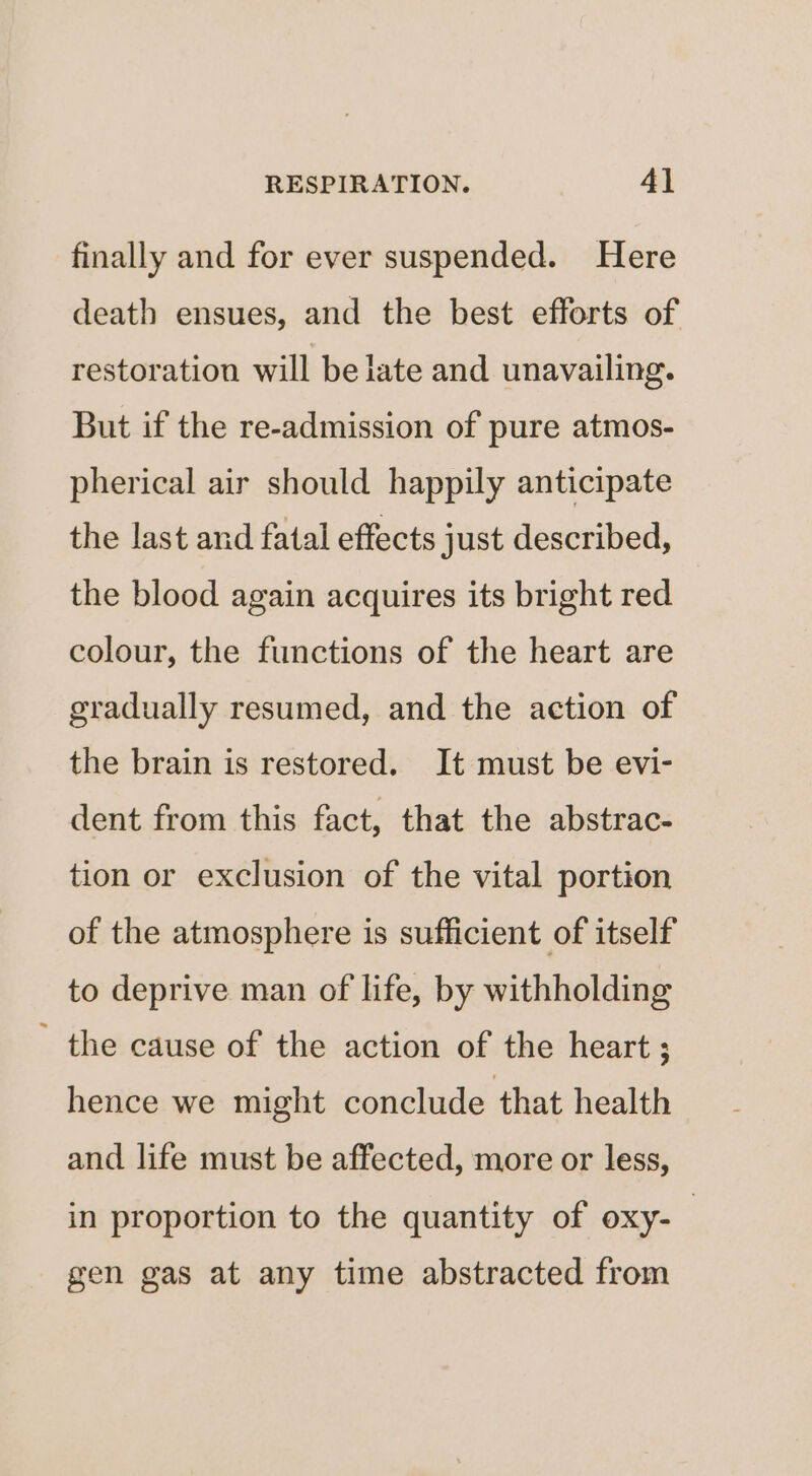 finally and for ever suspended. Here death ensues, and the best efforts of restoration will be late and unavailing. But if the re-admission of pure atmos- pherical air should happily anticipate the last and fatal effects just described, the blood again acquires its bright red colour, the functions of the heart are gradually resumed, and the action of the brain is restored. It must be evi- dent from this fact, that the abstrac- tion or exclusion of the vital portion of the atmosphere is sufficient of itself to deprive man of life, by withholding - the cause of the action of the heart ; hence we might conclude that health and life must be affected, more or less, in proportion to the quantity of oxy-_ gen gas at any time abstracted from
