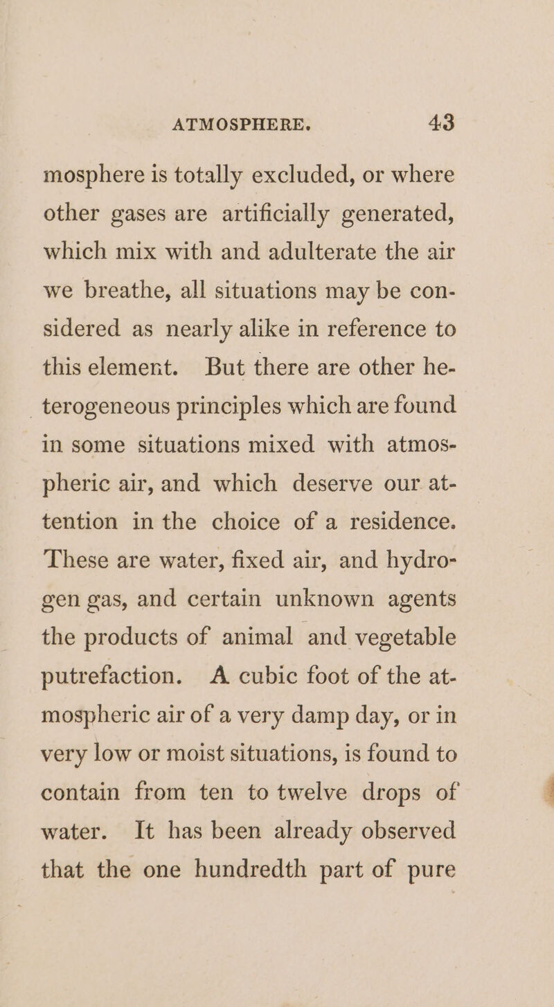 mosphere is totally excluded, or where other gases are artificially generated, which mix with and adulterate the air we breathe, all situations may be con- sidered as nearly alike in reference to this element. But there are other he- _terogeneous principles which are found in some situations mixed with atmos- pheric air, and which deserve our at- tention in the choice of a residence. These are water, fixed air, and hydro- gen gas, and certain unknown agents the products of animal and vegetable putrefaction. A cubic foot of the at- mospheric air of a very damp day, or in very low or moist situations, is found to contain from ten to twelve drops of water. It has been already observed that the one hundredth part of pure