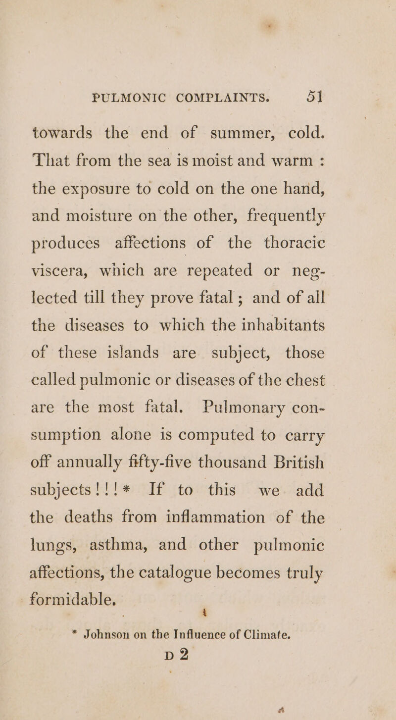 towards the end of summer, cold. That from the sea is moist and warm : the exposure to cold on the one hand, and moisture on the other, frequently produces affections of the thoracic viscera, which are repeated or neg- lected till they prove fatal ; and of all the diseases to which the inhabitants of these islands are subject, those called pulmonic or diseases of the chest _ are the most fatal. Pulmonary con- sumption alone is computed to carry off annually fifty-five thousand British subjects!!!* If to this we add the deaths from inflammation of the lungs, asthma, and other pulmonic affections, the catalogue becomes truly formidable. ; * Johnson on the Influence of Climate. 2