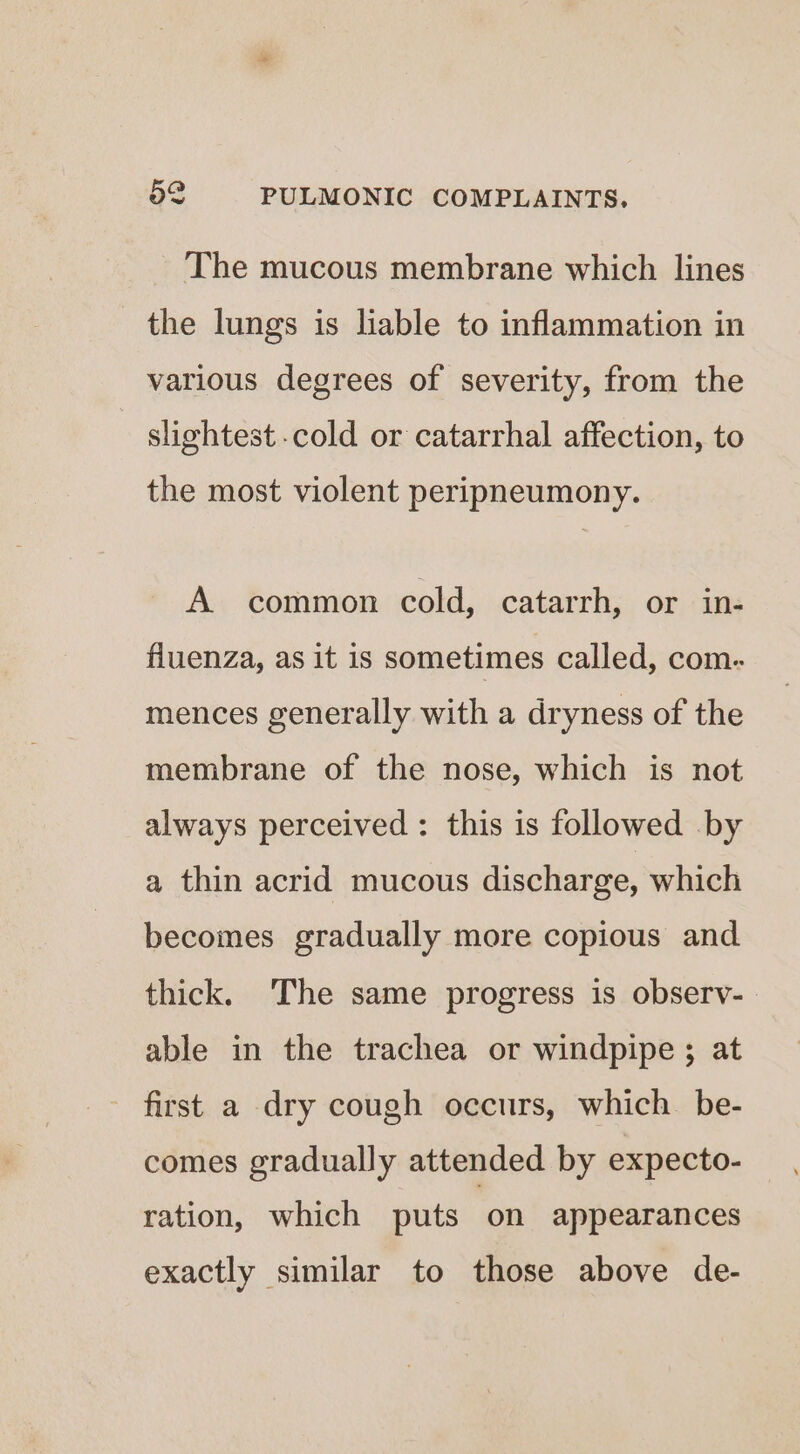 The mucous membrane which lines the lungs is liable to inflammation in various degrees of severity, from the slightest cold or catarrhal affection, to the most violent peripneumony. A common cold, catarrh, or in- fluenza, as it is sometimes called, com. mences generally with a dryness of the membrane of the nose, which is not always perceived : this is followed by a thin acrid mucous discharge, which becomes gradually more copious and thick. The same progress is observ-. able in the trachea or windpipe ; at first a dry cough occurs, which. be- comes gradually attended by expecto- ration, which puts on appearances exactly similar to those above de-