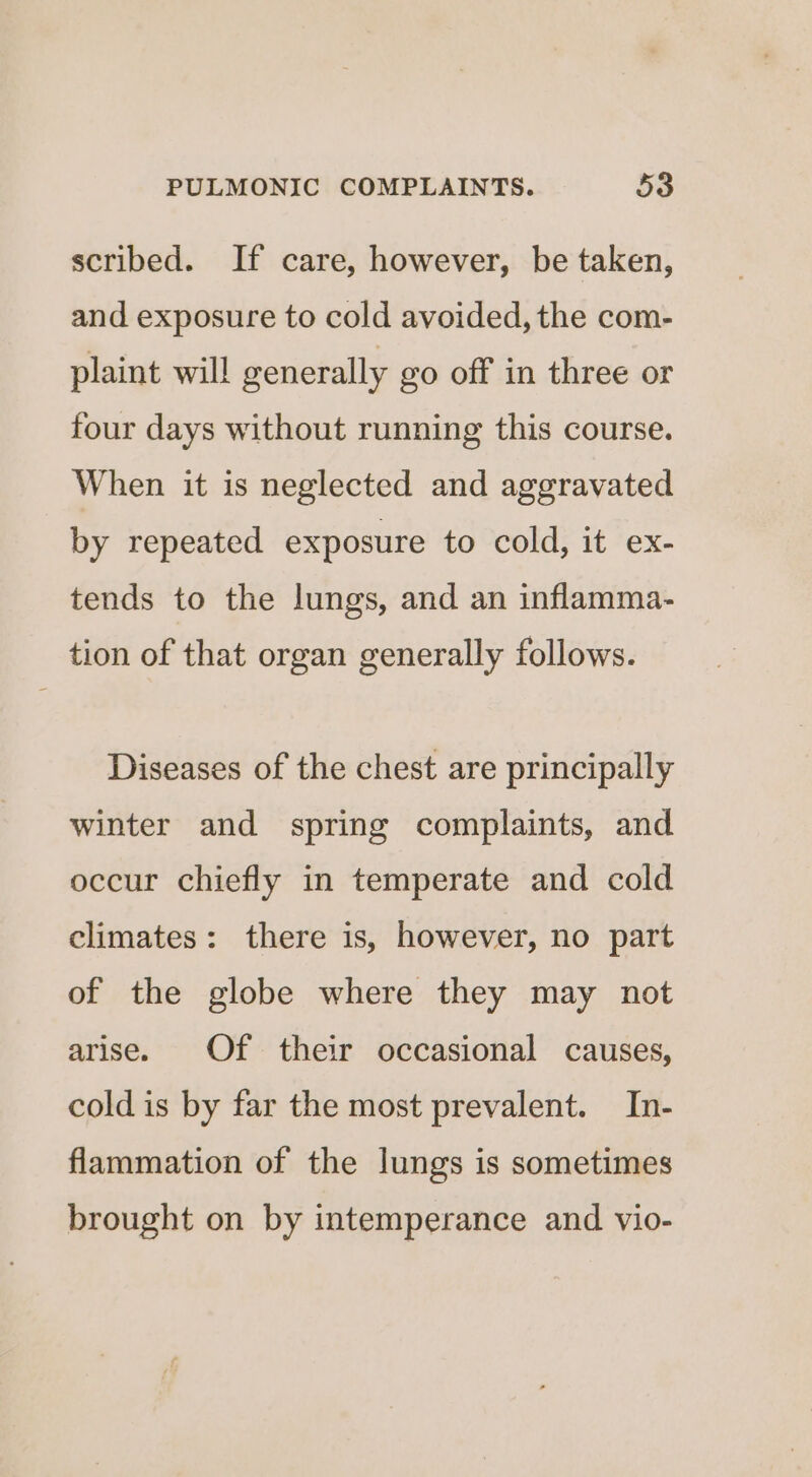 scribed. If care, however, be taken, and exposure to cold avoided, the com- plaint will generally go off in three or four days without running this course. When it is neglected and aggravated by repeated exposure to cold, it ex- tends to the lungs, and an inflamma- tion of that organ generally follows. Diseases of the chest are principally winter and spring complaints, and occur chiefly in temperate and cold climates: there is, however, no part of the globe where they may not arise. Of their occasional causes, cold is by far the most prevalent. In- flammation of the lungs is sometimes brought on by intemperance and vio-