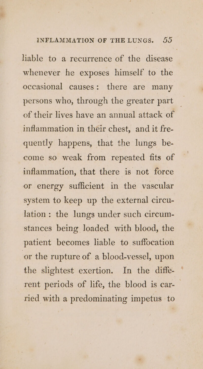 Hable to a recurrence of the disease whenever he exposes himself to the occasional causes: there are many persons who, through the greater part of their lives have an annual attack of inflammation in their chest, and it fre- quently happens, that the lungs be- come so weak from repeated fits of inflammation, that there is not force or energy sufficient in the vascular system to keep up the external circu- lation: the lungs under such circum- stances being loaded with blood, the patient becomes liable to suffocation or the rupture of a blood-vessel, upon the slightest exertion. In the diffe- rent periods of life, the blood is car-— ried with a predominating impetus to
