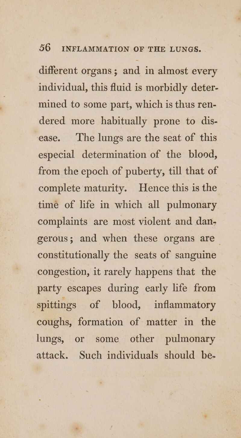 different organs ; and in almost every individual, this fluid is morbidly deter- mined to some part, which is thus ren- dered more habitually prone to dis- ease. ‘The lungs are the seat of this especial determination of the blood, from the epoch of puberty, till that of complete maturity. Hence this is the time of life in which all pulmonary complaints are most violent and dan. | gerous; and when these organs are _ constitutionally the seats of sanguine congestion, it rarely happens that the party escapes during early life from spittings of blood, inflammatory coughs, formation of matter in the lungs, or some other pulmonary attack. Such individuals should be-