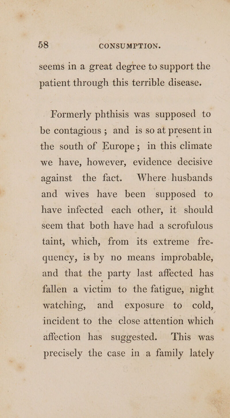 seems in a great degree to support the patient through this terrible disease. Formerly phthisis was supposed to be contagious ; and is so at present in the south of Europe; in this climate we have, however, evidence decisive against the fact. Where husbands and wives have been supposed to have infected each other, it should seem that both have had a scrofulous taint, which, from its extreme fre- quency, is by no means improbable, and that the party last affected has fallen a victim to the fatigue, night watching, and exposure to cold, incident to the close attention which affection has suggested. This was precisely the case in a family lately