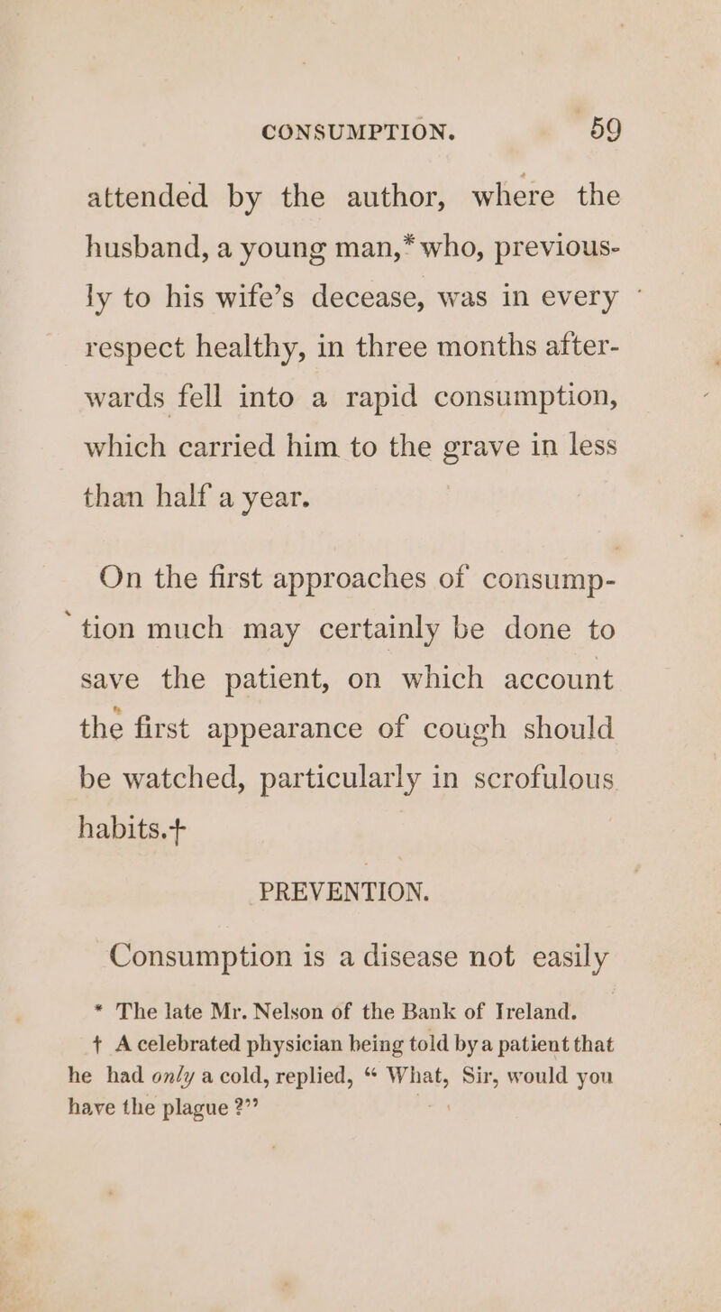 attended by the author, where the husband, a young man,* who, previous- ly to his wife’s decease, was in every ° respect healthy, in three months after- wards fell into a rapid consumption, which carried him to the grave in less than half a year. On the first approaches of consump- ‘tion much may certainly be done to save the patient, on which account the first appearance of cough should be watched, particularly in scrofulous habits.+ PREVENTION. Consumption is a disease not easily * The late Mr. Nelson of the Bank of Treland. + Acelebrated physician being told bya patient that he had only a cold, replied, “ What, Sir, would you have the plague 2”