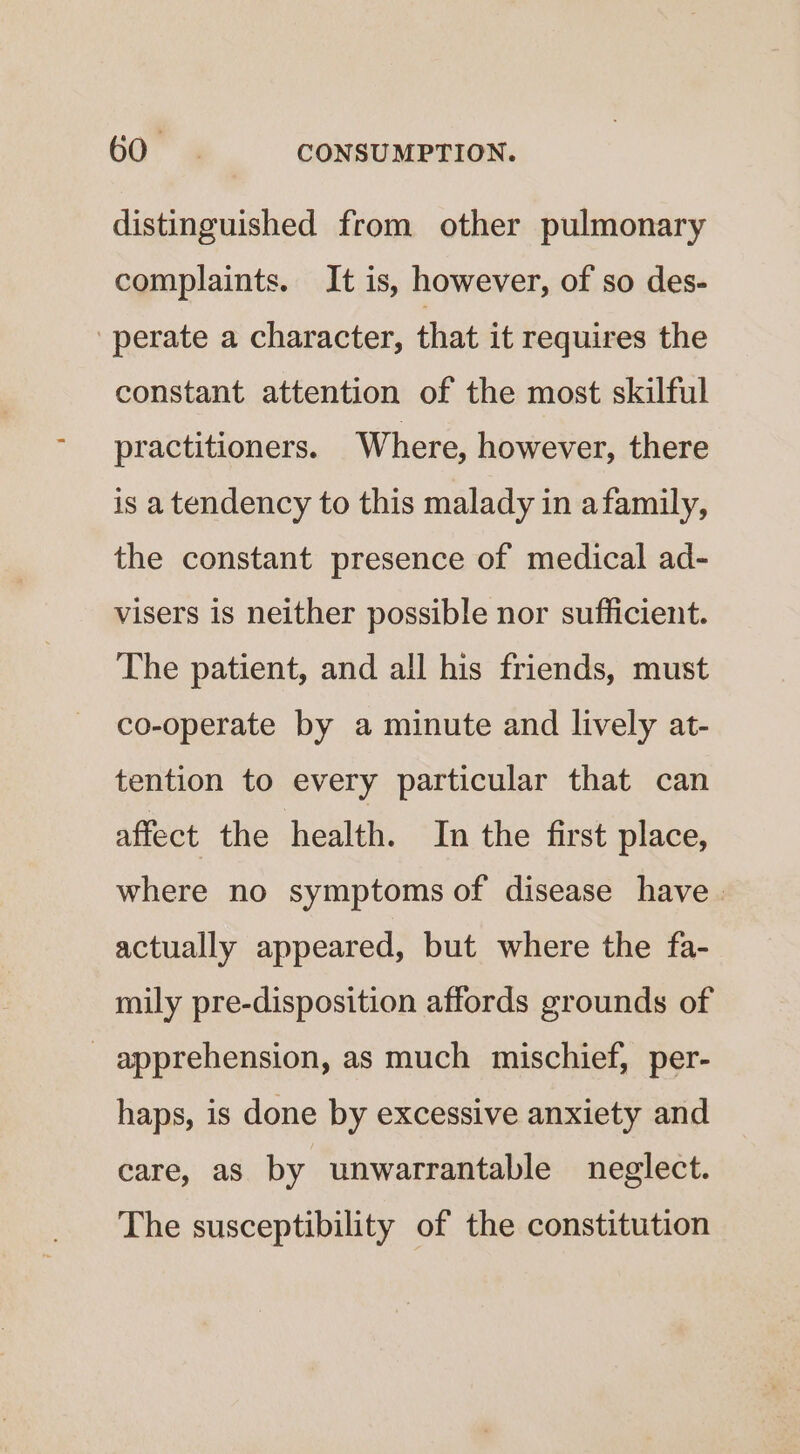 distinguished from other pulmonary complaints. It is, however, of so des- perate a character, that it requires the constant attention of the most skilful practitioners. Where, however, there is atendency to this malady in afamily, the constant presence of medical ad- visers is neither possible nor sufficient. The patient, and all his friends, must co-operate by a minute and lively at- tention to every particular that can affect the health. In the first place, where no symptoms of disease have . actually appeared, but where the fa- mily pre-disposition affords grounds of _ apprehension, as much mischief, per- haps, is done by excessive anxiety and care, as by unwarrantable neglect. The susceptibility of the constitution