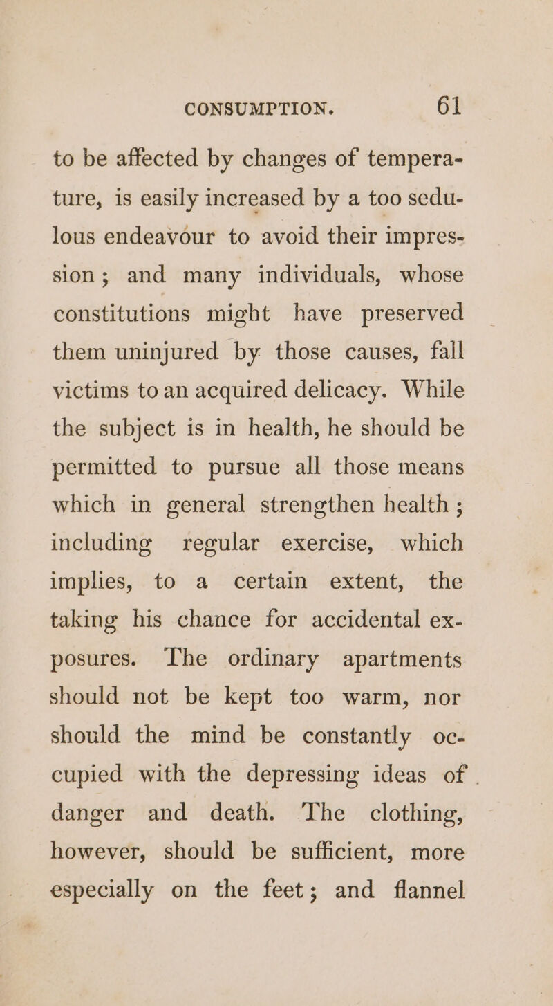 to be affected by changes of tempera- ture, is easily increased by a too sedu- lous endeavour to avoid their impres- sion; and many individuals, whose constitutions might have preserved them uninjured by: those causes, fall victims to an acquired delicacy. While the subject is in health, he should be permitted to pursue all those means which in general strengthen health ; including regular exercise, which implies, to a certain extent, the taking his chance for accidental ex- posures. The ordinary apartments should not be kept too warm, nor should the mind be constantly oc- cupied with the depressing ideas of | danger and death. The clothing, however, should be sufficient, more especially on the feet; and flannel