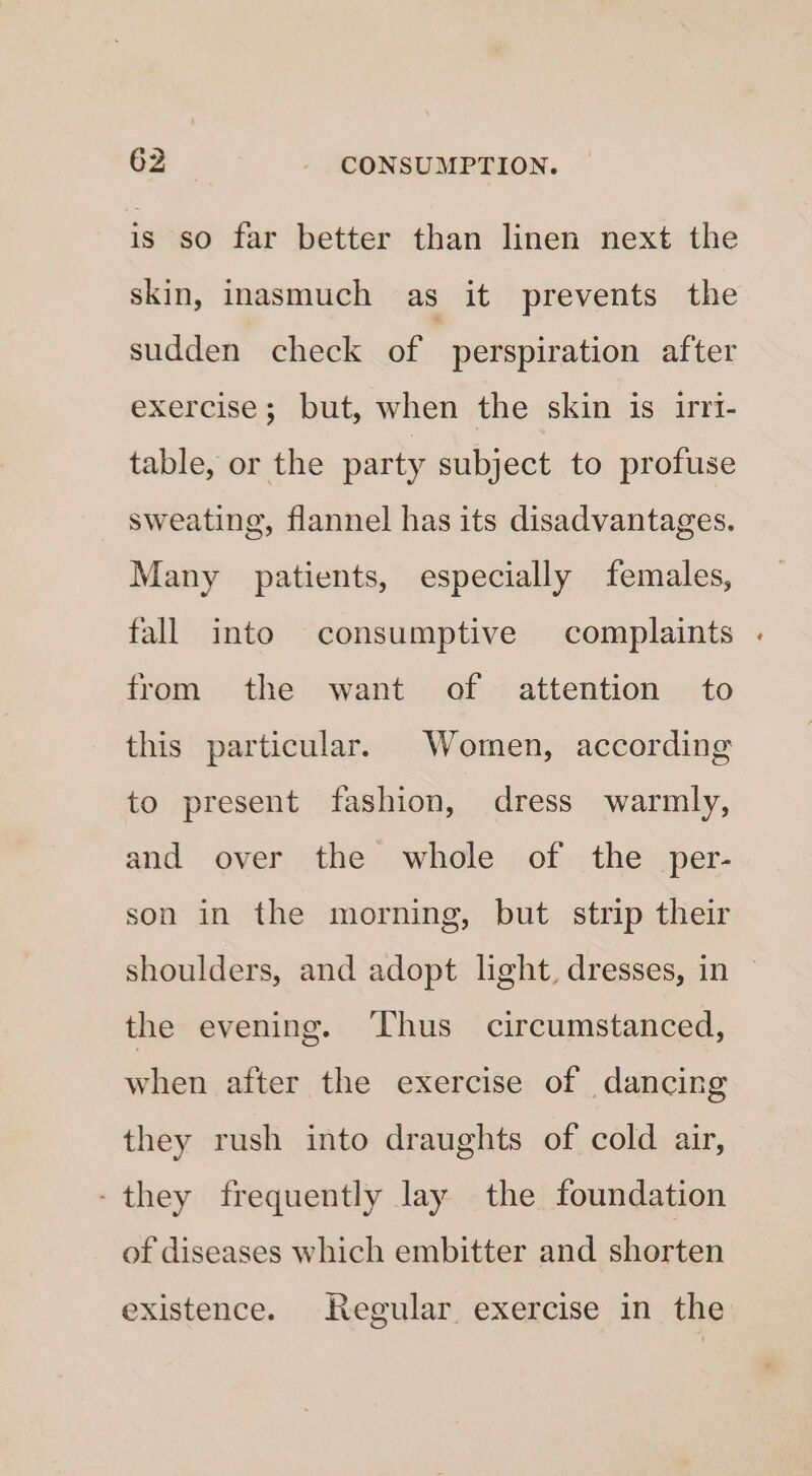 is so far better than linen next the skin, inasmuch as it prevents the sudden check of perspiration after exercise; but, when the skin is irrt- table, or the party subject to profuse sweating, flannel has its disadvantages. Many patients, especially females, fall into consumptive complaints from the want of attention to this particular. Women, according to present fashion, dress warmly, and over the whole of the per- son in the morning, but strip their shoulders, and adopt light, dresses, in — the evening. Thus circumstanced, when after the exercise of dancing they rush into draughts of cold air, - they frequently lay the foundation of diseases which embitter and shorten existence. Regular exercise in the