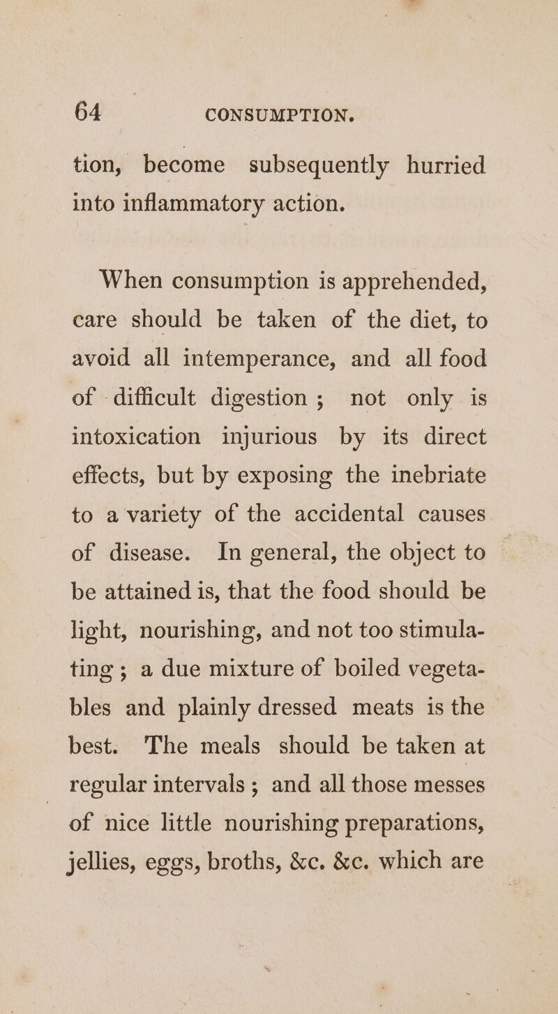 tion, become subsequently hurried into inflammatory action. When consumption is apprehended, care should be taken of the diet, to avoid all intemperance, and all food of difficult digestion ; not only is intoxication injurious by its direct effects, but by exposing the inebriate to a variety of the accidental causes of disease. In general, the object to — be attained is, that the food should be light, nourishing, and not too stimula- ting ; a due mixture of boiled vegeta- bles and plainly dressed meats is the best. The meals should be taken at regular intervals ; and all those messes of nice little nourishing preparations, jellies, eggs, broths, &amp;c. &amp;c. which are