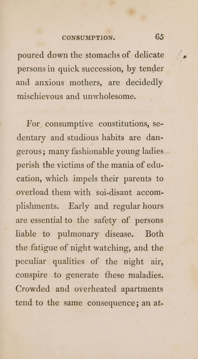 poured down the stomachs of delicate persons in quick succession, by tender and anxious mothers, are decidedly mischievous and unwholesome. For consumptive constitutions, se- dentary and studious habits are dan- gerous; many fashionable young ladies perish the victims of the mania of edu- cation, which impels their parents to overload them with soi-disant accom- plishments. Early and regular hours are essential to the safety of persons liable to pulmonary disease. Both the fatigue of night watching, and the peculiar qualities of the night air, conspire to generate these maladies. Crowded and overheated apartments tend to the same consequence; an at-