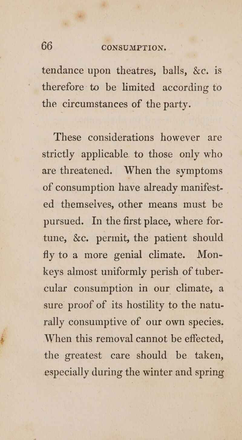 tendance upon theatres, balls, &amp;c. is therefore to be limited according to the circumstances of the party. These considerations however are strictly applicable to those only who are threatened. When the symptoms of consumption have already manifest- ed themseives, other means must be pursued. In the first place, where for- tune, &amp;c. perinit, the patient should fly to a more genial climate. Mon- keys almost uniformly perish of tuber- cular consumption in our climate, a sure proof of its hostility to the natu- rally consumptive of our own species. When this removal cannot be effected, the greatest care should be taken, especially during the winter and spring