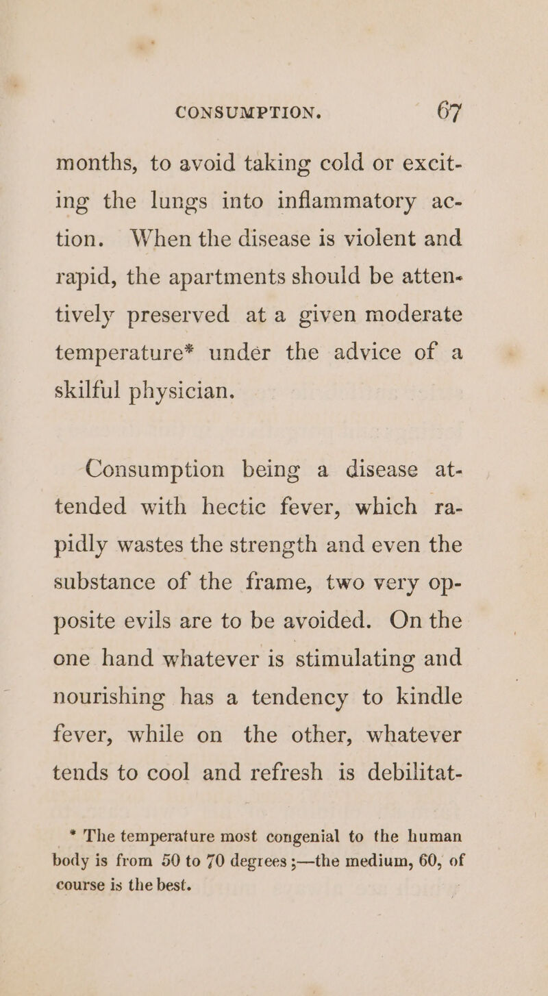 months, to avoid taking cold or excit- ing the lungs into inflammatory ac- tion. When the disease is violent and rapid, the apartments should be atten- tively preserved ata given moderate temperature* under the advice of a skilful physician. Consumption being a disease at- tended with hectic fever, which ra- pidly wastes the strength and even the substance of the frame, two very op- posite evils are to be avoided. On the one hand whatever is stimulating and nourishing has a tendency to kindle fever, while on the other, whatever tends to cool and refresh is debilitat- * The temperature most congenial to the human body is from 50 to 70 degrees s—the medium, 60, of course is the best.