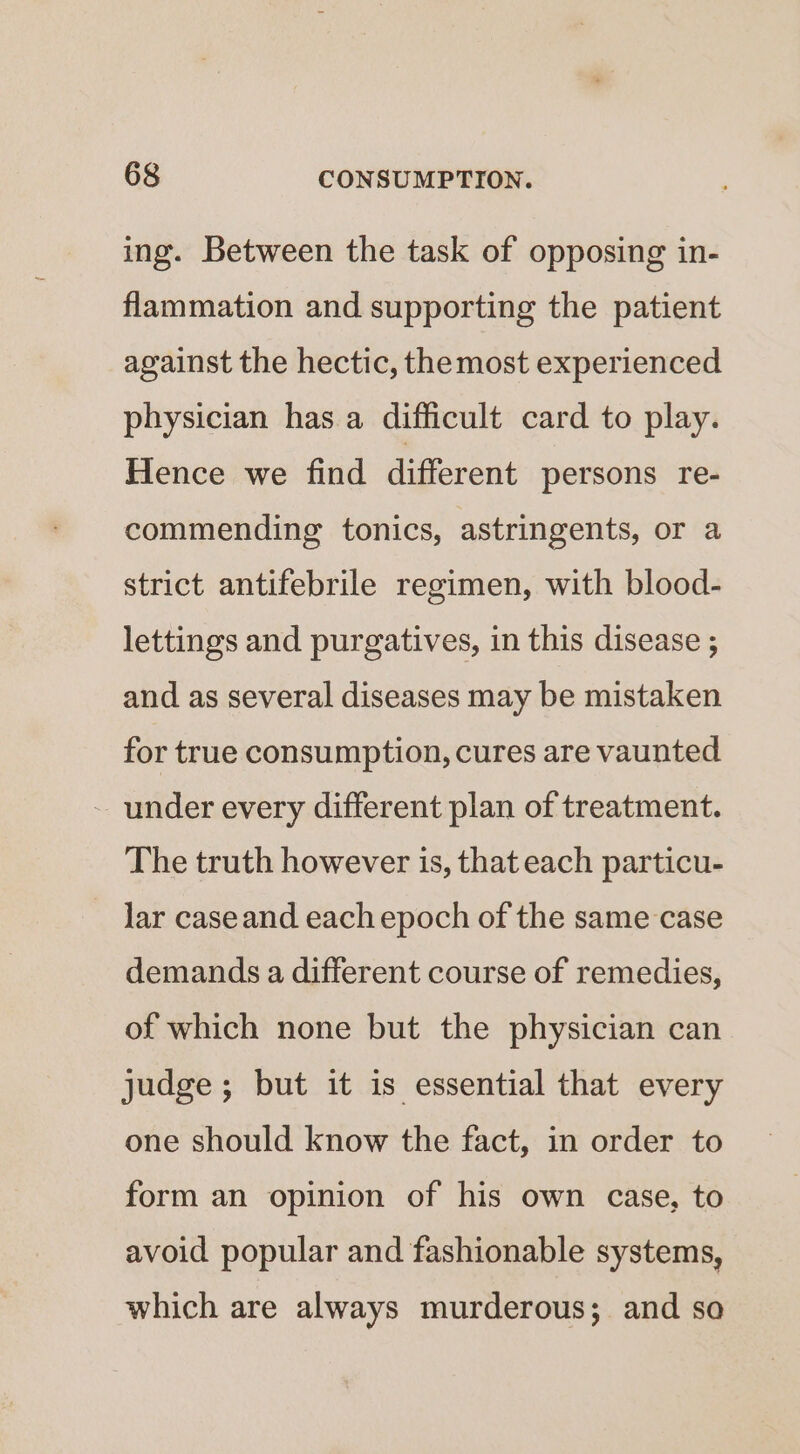 ing. Between the task of opposing in- flammation and supporting the patient against the hectic, themost experienced physician has.a difficult card to play. Hence we find different persons re- commending tonics, astringents, or a strict antifebrile regimen, with blood- lettings and purgatives, in this disease ; and as several diseases may be mistaken for true consumption, cures are vaunted - under every different plan of treatment. The truth however is, that each particu- lar caseand each epoch of the same case demands a different course of remedies, of which none but the physician can judge; but it is essential that every one should know the fact, in order to form an opinion of his own case, to avoid popular and fashionable systems, which are always murderous; and so