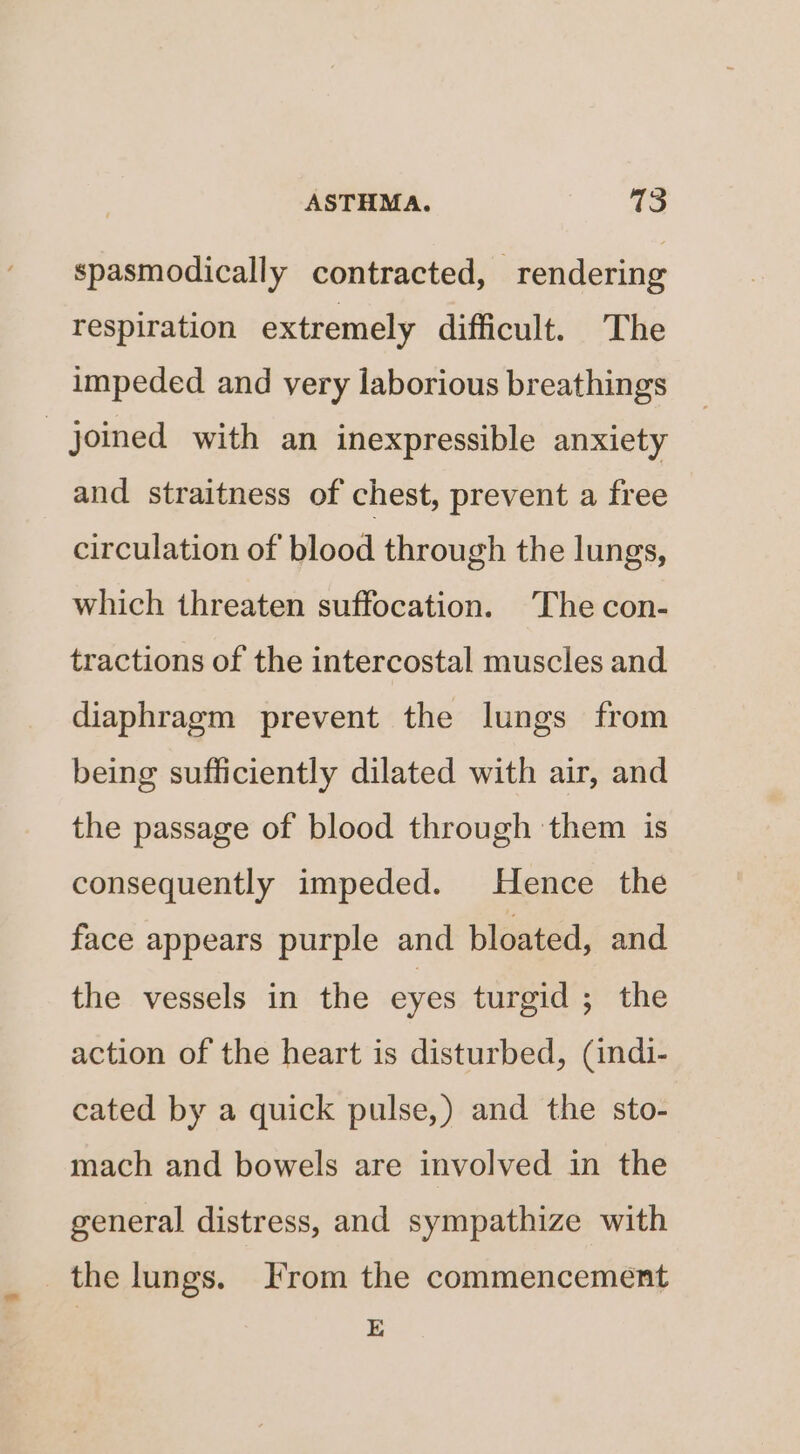 spasmodically contracted, “rendering respiration extremely difficult. The impeded and very laborious breathings _ joined with an inexpressible anxiety and straitness of chest, prevent a free circulation of blood through the lungs, which threaten suffocation. The con- tractions of the intercostal muscles and diaphragm prevent the lungs from being sufficiently dilated with air, and the passage of blood through them is consequently impeded. Hence the face appears purple and bloated, and the vessels in the eyes turgid ; the action of the heart is disturbed, (indi- cated by a quick pulse,) and the sto- mach and bowels are involved in the general distress, and sympathize with the lungs. From the commencement E