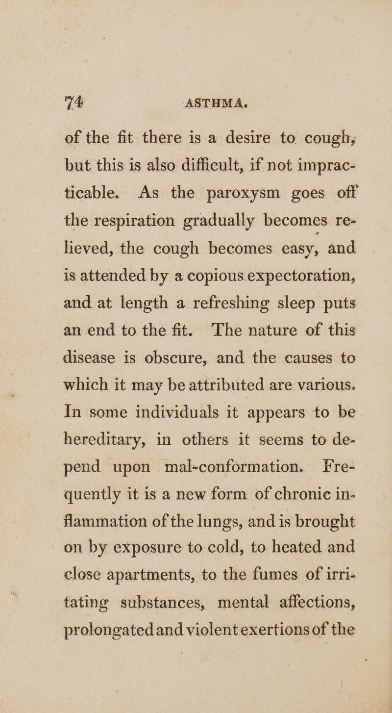of the fit there is a desire to. cough; but this is also difficult, if not imprac- ticable. As the paroxysm goes off the respiration gradually becomes re- lieved, the cough becomes easy, and is attended by a copious expectoration, and at length a refreshing sleep puts an end to the fit. The nature of this disease is obscure, and the causes to which it may be attributed are various. In some individuals it appears to be hereditary, in others it seems to de- pend upon mal-conformation. Fre- quently it is a new form of chronic in- flammation of the lungs, and is brought on by exposure to cold, to heated and close apartments, to the fumes of irri- tating substances, mental affections, prolongated and violent exertions of the