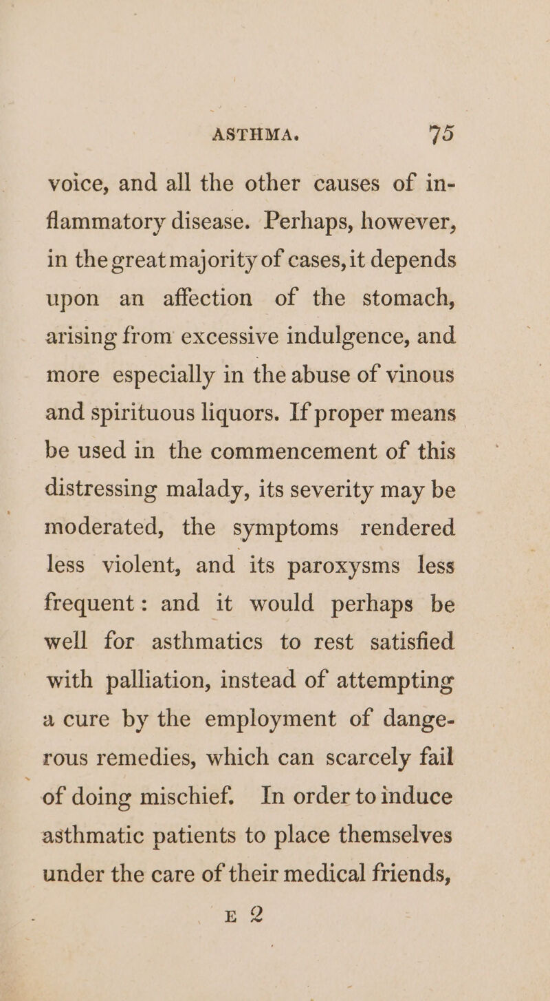 voice, and all the other causes of in- flammatory disease. Perhaps, however, in the great majority of cases, it depends upon an affection of the stomach, arising from excessive indulgence, and more especially in the abuse of vinous and spirituous liquors. If proper means be used in the commencement of this distressing malady, its severity may be moderated, the symptoms rendered less violent, and its paroxysms less frequent: and it would perhaps be well for asthmatics to rest satisfied with palliation, instead of attempting a cure by the employment of dange- rous remedies, which can scarcely fail e doing mischief. In order toinduce asthmatic patients to place themselves under the care of their medical friends, E 2