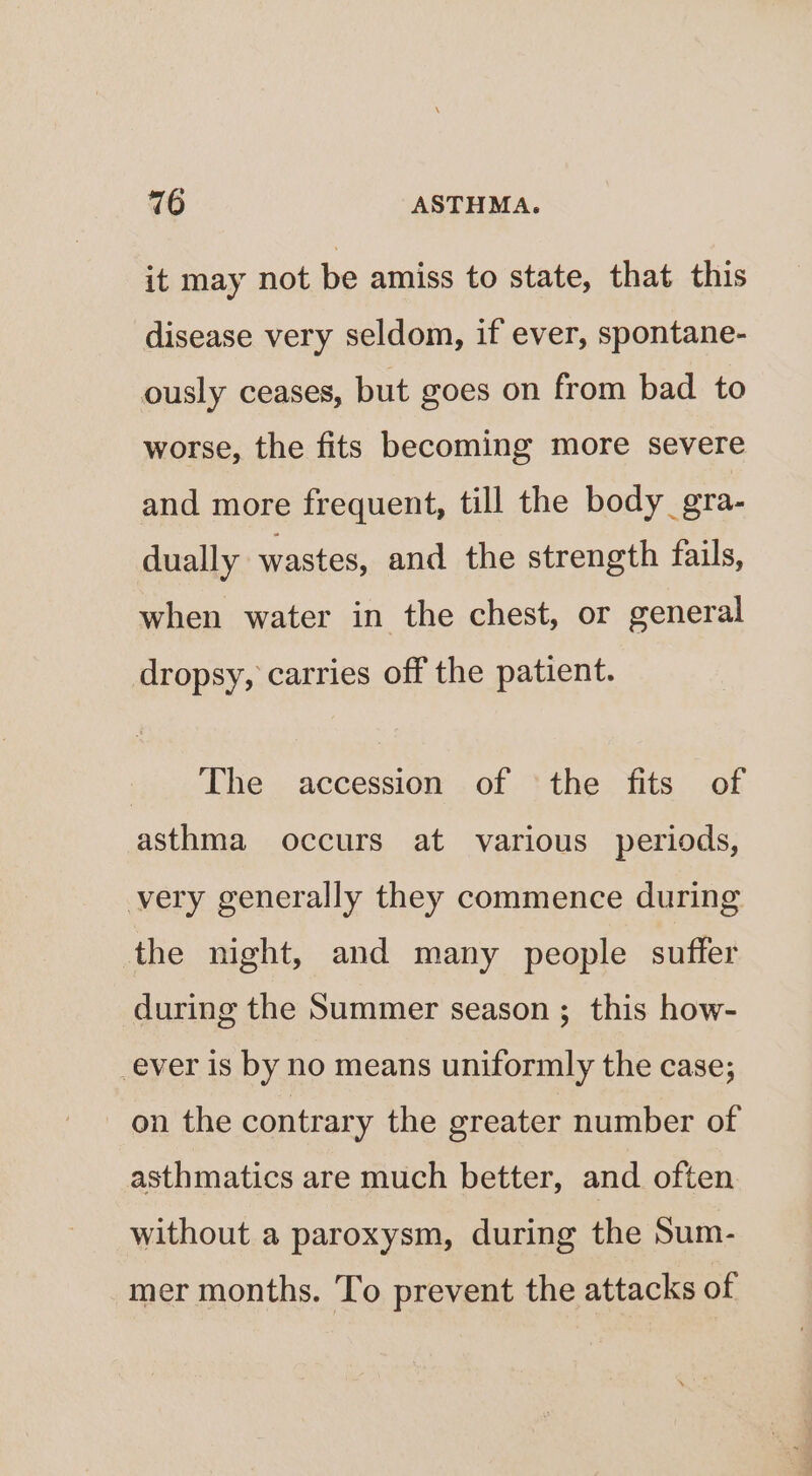 it may not be amiss to state, that this disease very seldom, if ever, spontane- ously ceases, but goes on from bad to worse, the fits becoming more severe and more frequent, till the body_gra- dually wastes, and the strength fails, when water in the chest, or general dropsy, carries off the patient. ijicu The. accessiop: . of } the. Tits -of asthma occurs at various periods, very generally they commence during the night, and many people suffer during the Summer season ; this how- -ever is by no means uniformly the case; on the contrary the greater number of asthmatics are much better, and often without a paroxysm, during the Sum- mer months. To prevent the attacks of