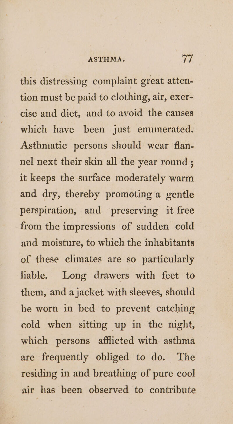 this distressing complaint great atten- tion must be paid to clothing, air, exer- cise and diet, and to avoid the causes which have been just enumerated. Asthmatic persons should wear flan- nel next their skin all the year round ; it keeps the surface moderately warm and dry, thereby promoting a gentle perspiration, and preserving it free from the impressions of sudden cold and moisture, to which the inhabitants of these climates are so particularly liable. Long drawers with feet to them, and ajacket with sleeves, should be worn in bed to prevent catching cold when sitting up in the night, which persons afflicted with asthma are frequently obliged to do. The residing in and breathing of pure cool air has been observed to contribute