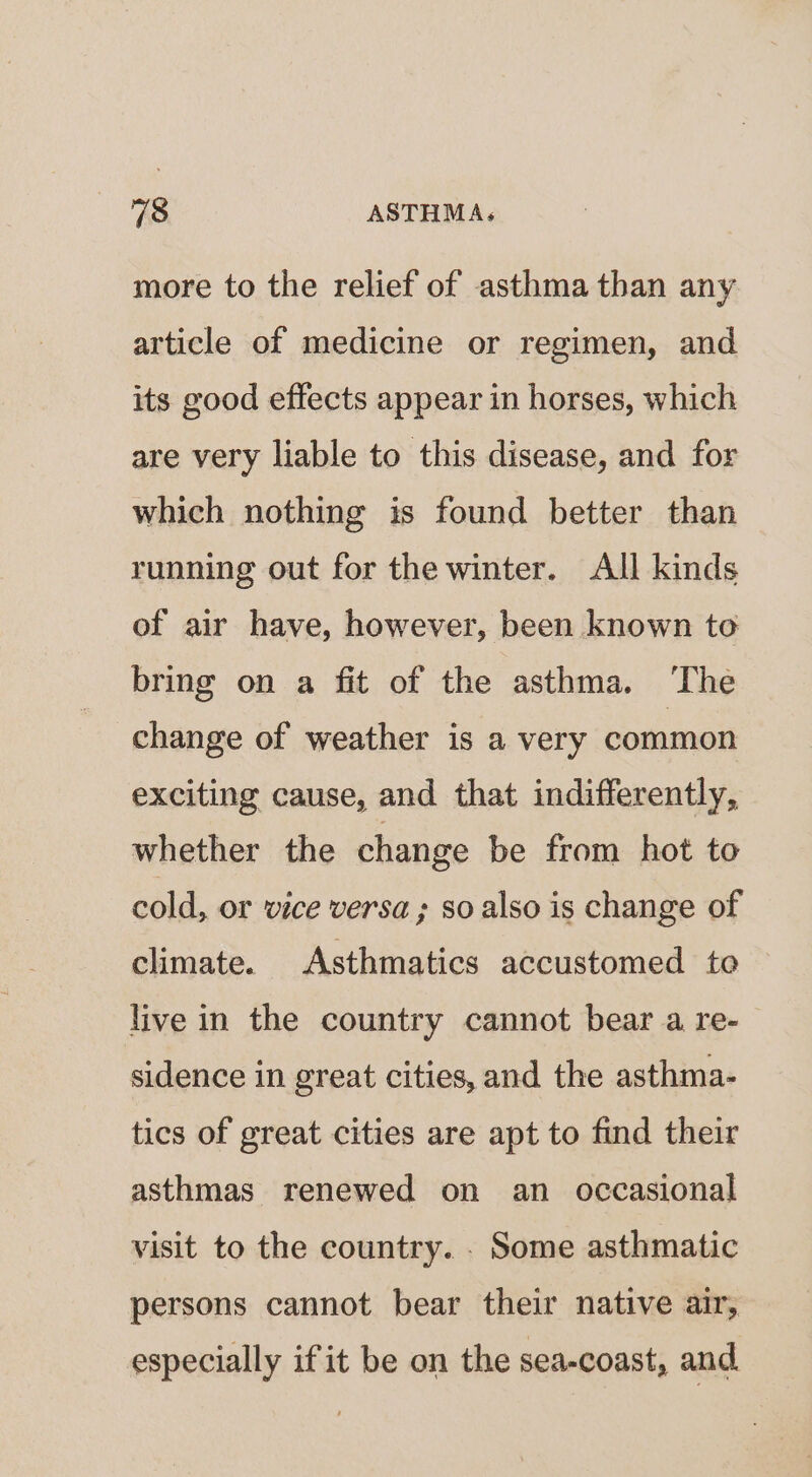 more to the relief of asthma than any article of medicine or regimen, and its good effects appear in horses, which are very liable to this disease, and for which nothing is found better than running out for the winter. All kinds of air have, however, been known to bring on a fit of the asthma. ‘The change of weather is a very common exciting cause, and that indifferently, whether the change be from hot to cold, or vice versa; so also is change of climate. Asthmatics accustomed to live in the country cannot bear a re- sidence in great cities, and the asthma- tics of great cities are apt to find their asthmas renewed on an occasional visit to the country. . Some asthmatic persons cannot bear their native air, especially ifit be on the sea-coast, and
