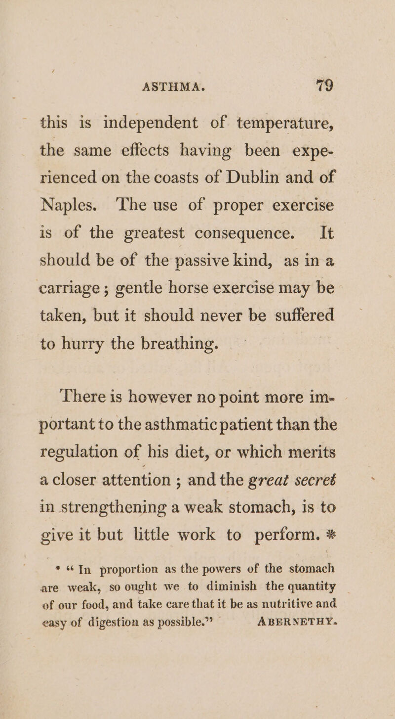 this is independent of temperature, the same effects having been expe- rienced on the coasts of Dublin and of Naples. ‘The use of proper exercise is of the greatest consequence. It should be of the passive kind, as ina carriage ; gentle horse exercise may be taken, but it should never be suffered to hurry the breathing. There is however no point more im- portant to the asthmatic patient than the regulation of his diet, or which merits a closer attention ; and the great secret in strengthening a weak stomach, is to give it but little work to perform. * * «In proportion as the powers of the stomach are weak, so ought we to diminish the quantity | of our food, and take care that it be as nutritive and easy of digestion as possible.” ABERNETHY.