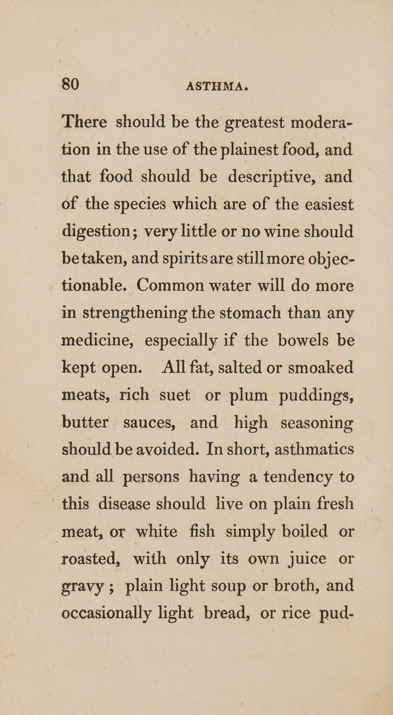 There should be the greatest modera- tion in the use of the plainest food, and that food should be descriptive, and of the species which are of the easiest digestion; very little or no wine should betaken, and spirits are still more objec- tionable. Common water will do more in strengthening the stomach than any medicine, especially if the bowels be kept open. All fat, salted or smoaked meats, rich suet or plum puddings, butter sauces, and high seasoning should be avoided. In short, asthmatics and all persons having a tendency to this disease should live on plain fresh ‘meat, or white fish simply boiled or roasted, with only its own juice or gravy ; plain light soup or broth, and occasionally light bread, or rice pud-