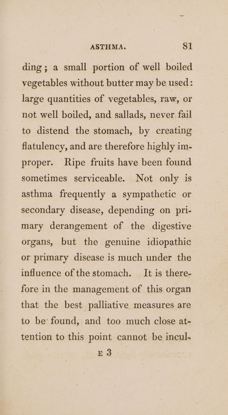 ding ; a small portion of well boiled vegetables without butter may be used: large quantities of vegetables, raw, or not well boiled, and sallads, never fail to distend the stomach, by creating flatulency, and are therefore highly im- proper. Ripe fruits have been found sometimes serviceable. Not only is asthma frequently a sympathetic or secondary disease, depending on pri- mary derangement of the digestive organs, but the genuine idiopathic or primary disease is much under the influence of the stomach. It is there- fore in the management of this organ that the best palliative measures are to be’ found, and too much close at- tention to this point cannot be incul. | E 3