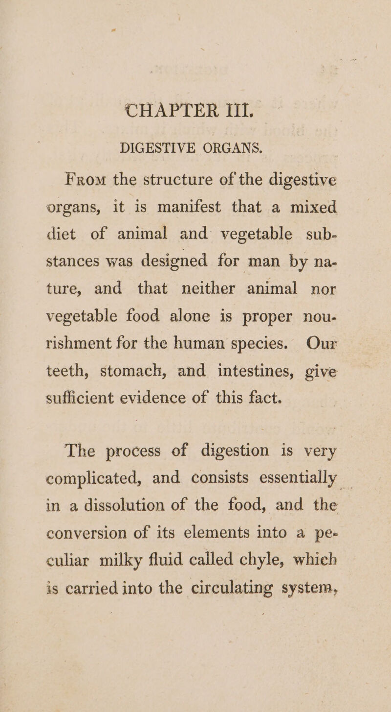 CHAPTER III. DIGESTIVE ORGANS. From the structure of the digestive organs, it is manifest that a mixed diet of animal and vegetable sub- stances was designed for man by na- ture, and that neither animal nor vegetable food alone is proper nou- rishment for the human species. Our teeth, stomach, and intestines, give sufficient evidence of this fact. The process of digestion is very complicated, and consists essentially _ in a dissolution of the food, and the conversion of its elements into a pe- culiar milky fluid called chyle, which is carried into the circulating system,