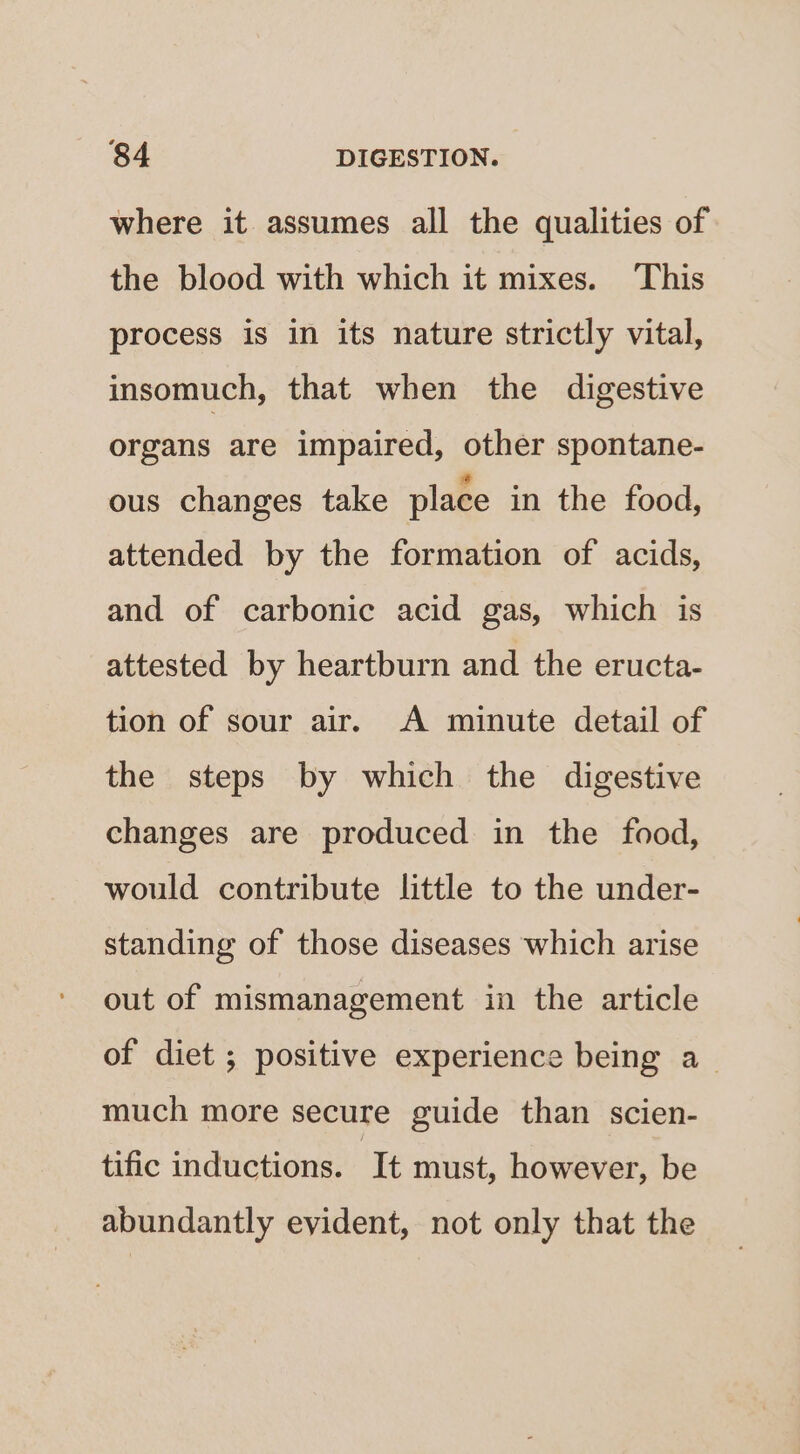 where it assumes all the qualities of the blood with which it mixes. This process is in its nature strictly vital, insomuch, that when the digestive organs are impaired, other spontane- ous changes take place in the food, attended by the formation of acids, and of carbonic acid gas, which is attested by heartburn and the eructa- tion of sour air. A minute detail of the steps by which the digestive changes are produced in the food, would contribute little to the under- standing of those diseases which arise out of mismanagement in the article of diet ; positive experience being a_ much more secure guide than scien- tific inductions. It must, however, be abundantly evident, not only that the