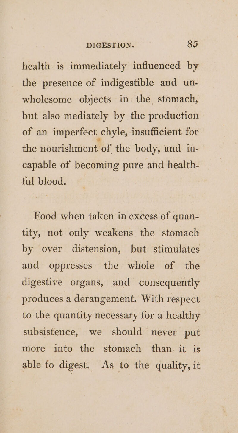 health is immediately influenced by the presence of indigestible and un- wholesome objects in the stomach, but also mediately by the production of an imperfect chyle, insufficient for the nourishment of the body, and in- capable of becoming pure and health- ful blood. Food when taken in excess of quan- tity, not only weakens the stomach by ‘over distension, but stimulates and oppresses the whole of the digestive organs, and consequently produces a derangement. With respect to the quantity necessary for a healthy subsistence, we should never put more into the stomach than it is able fo digest. As to the quality, it