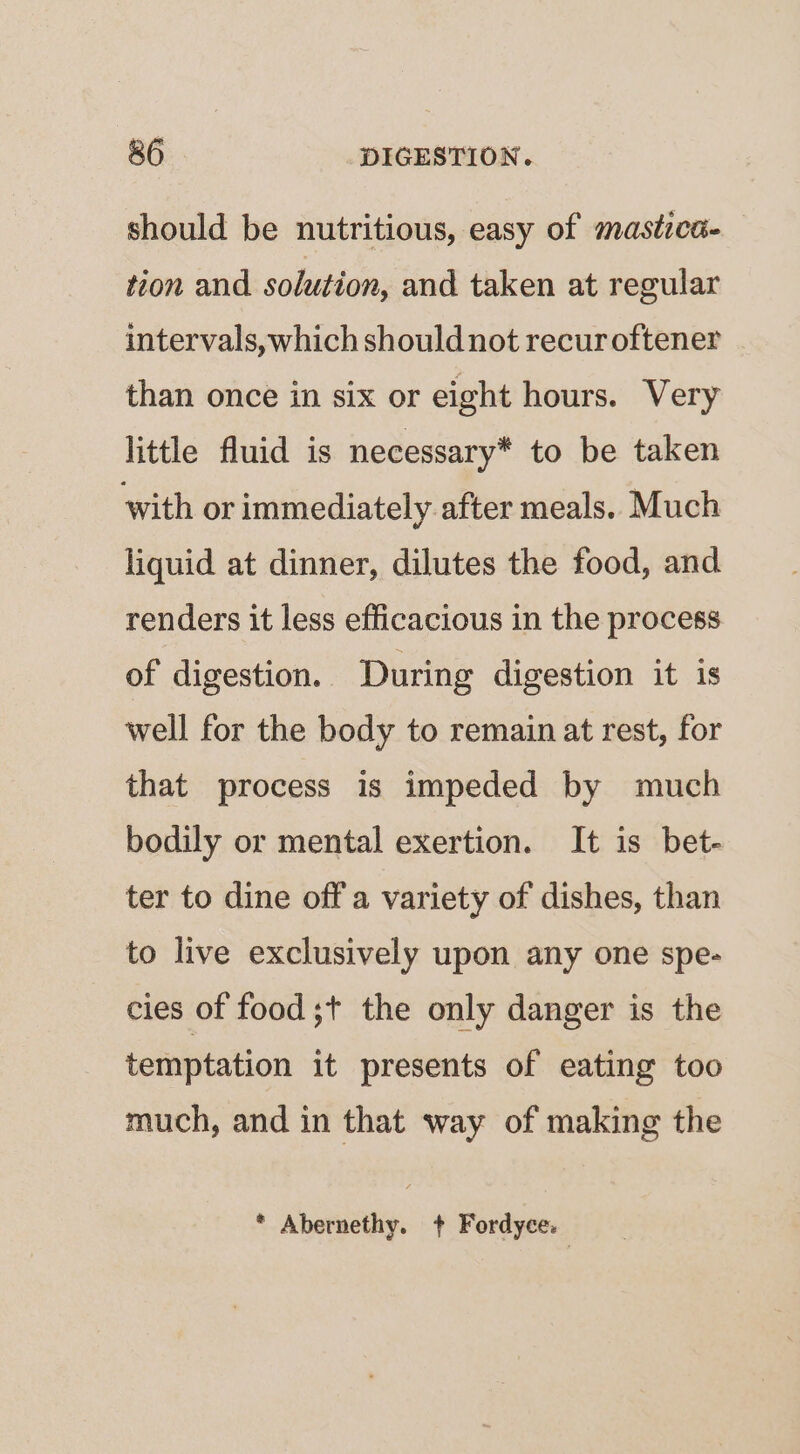 should be nutritious, easy of mastica- tion and solution, and taken at regular intervals, which should not recur oftener than once in six or eight hours. Very little fluid is necessary* to be taken with or immediately after meals. Much liquid at dinner, dilutes the food, and renders it less efficacious in the process of digestion. During digestion it is well for the body to remain at rest, for that process is impeded by much bodily or mental exertion. It is bet- ter to dine off a variety of dishes, than to live exclusively upon any one spe- cies of food ;+ the only danger is the temptation it presents of eating too much, and in that way of making the * Abernethy. + Fordyce: