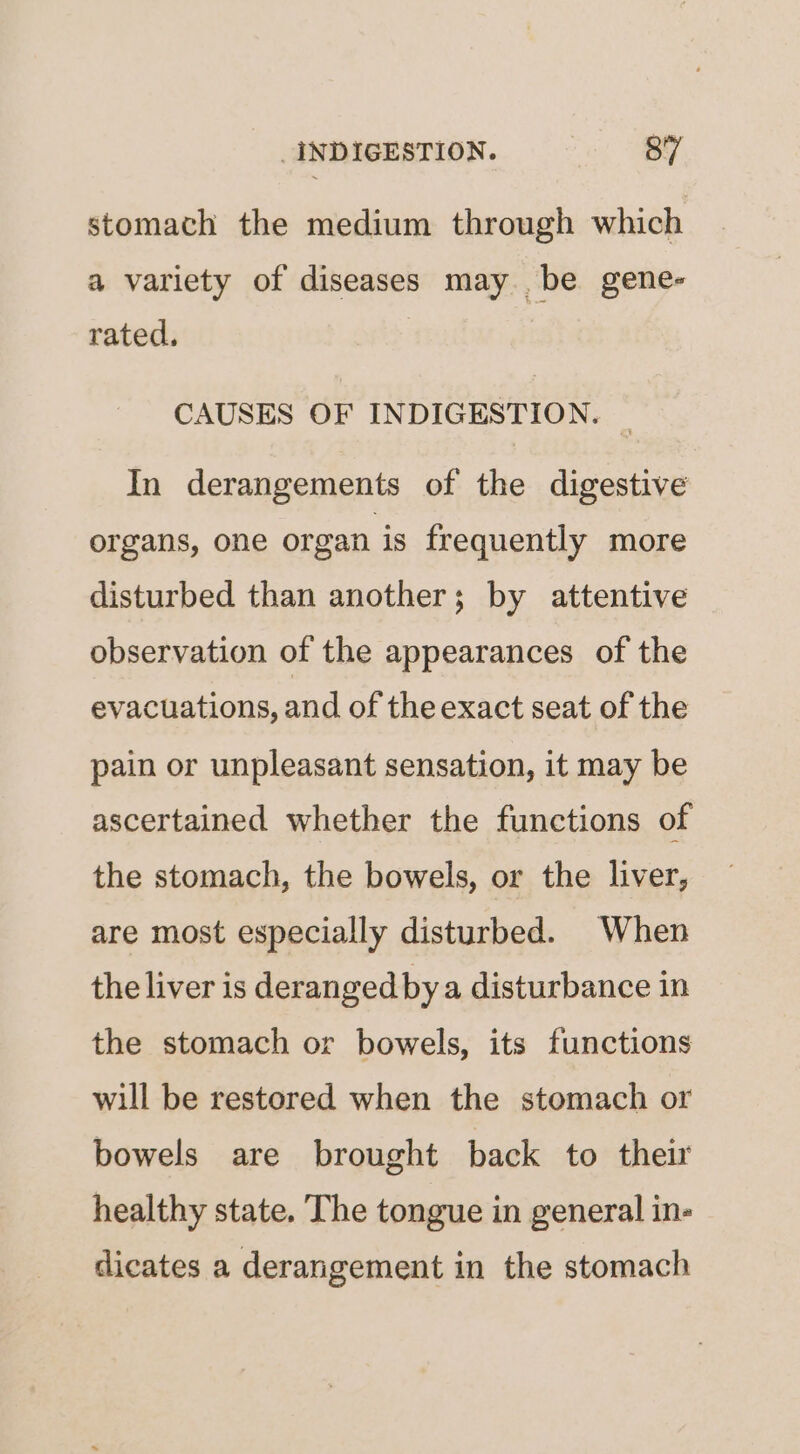 stomach the medium through which a variety of diseases may be gene- rated. CAUSES OF INDIGESTION. In derangements of the digestive organs, one organ is frequently more disturbed than another; by attentive observation of the appearances of the evacuations, and of the exact seat of the pain or unpleasant sensation, it may be ascertained whether the functions of the stomach, the bowels, or the liver, are most especially disturbed. When the liver is deranged by a disturbance in the stomach or bowels, its functions will be restored when the stomach or bowels are brought back to their healthy state. The tongue in general in- dicates a derangement in the stomach