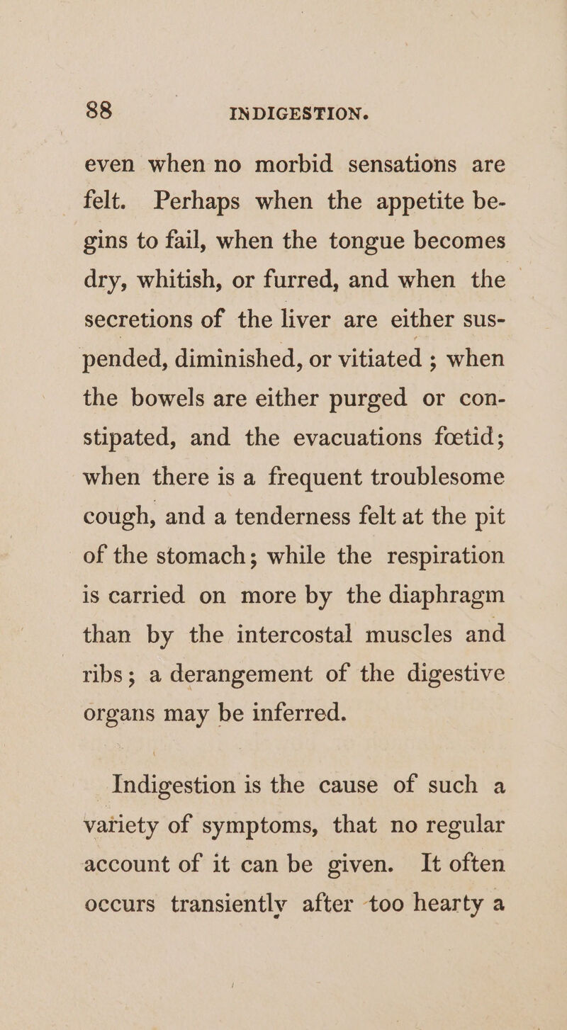 even when no morbid sensations are felt. Perhaps when the appetite be- gins to fail, when the tongue becomes dry, whitish, or furred, and when the ~ secretions of the liver are either sus- pended, diminished, or vitiated ; when the bowels are either purged or con- stipated, and the evacuations fcetid; when there is a frequent troublesome cough, and a tenderness felt at the pit of the stomach; while the respiration is carried on more by the diaphragm than by the intercostal muscles and ribs; a derangement of the digestive organs may be inferred. Indigestion is the cause of such a variety of symptoms, that no regular account of it can be given. It often occurs transiently after too hearty a