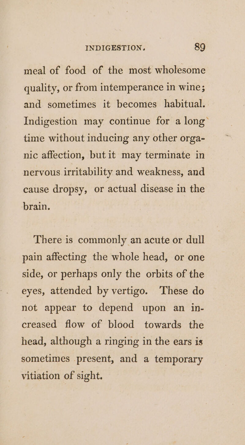meal of food of the most wholesome quality, or from intemperance in wine; and sometimes it becomes habitual. Indigestion may continue for a long’ time without inducing any other orga- nic affection, but it may terminate in nervous irritability and weakness, and cause dropsy, or actual disease in the brain. There is commonly an acute or dull pain affecting the whole head, or one side, or perhaps only the orbits of the eyes, attended by vertigo. These do not appear to depend upon an in- creased flow of blood towards the head, although a ringing in the ears is sometimes present, and a temporary vitiation of sight.