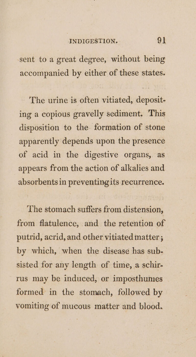 sent to a great degree, without being accompanied by either of these states. The urine is often vitiated, deposit- ing a copious gravelly sediment. This disposition to the. formation of stone apparently depends upon the presence of acid in the digestive organs, as appears from the action of alkalies and absorbents in preventing its recurrence. The stomach suffers from distension, from flatulence, and the retention of putrid, acrid, and other vitiated matter ; by which, when the disease has sub- sisted for any length of time, a schir- rus may be induced, or imposthumes formed in the stomach, followed by vomiting of mucous matter and blood.