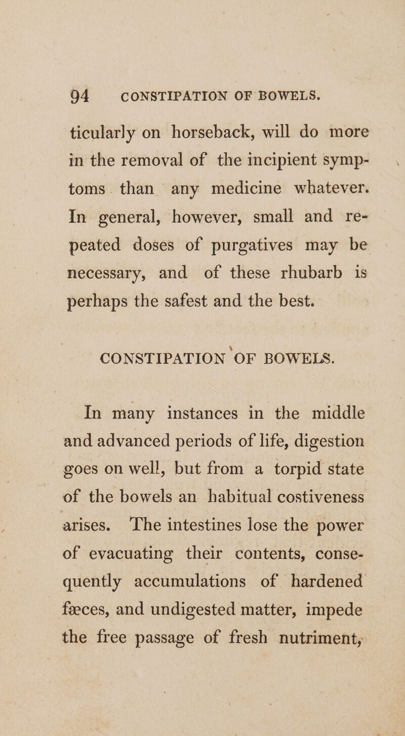 ticularly on horseback, will do more in the removal of the incipient symp- toms than any medicine whatever. In general, however, small and re- peated doses of purgatives may be necessary, and of these rhubarb is perhaps the safest and the best. CONSTIPATION OF BOWELS. In many instances in the middle and advanced periods of life, digestion goes on well, but from a torpid state of the bowels an habitual costiveness arises. ‘The intestines lose the power of evacuating their contents, conse- quently accumulations of hardened - faeces, and undigested matter, impede the free passage of fresh nutriment,