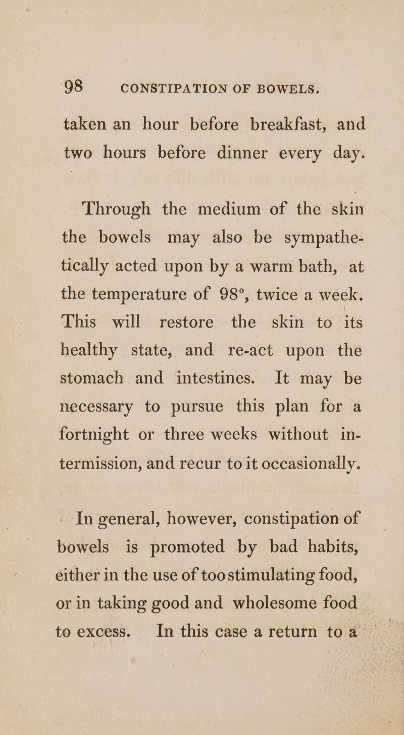 taken an hour before breakfast, and two hours before dinner every day. Through the medium of the skin the bowels may also be sympathe- tically acted upon by a warm bath, at the temperature of 98°, twice a week. This will restore the skin to its healthy state, and re-act upon the stomach and intestines. It may be necessary to pursue this plan for a fortnight or three weeks without. in- termission, and recur to it occasionally. In general, however, constipation of bowels is promoted by bad habits, either in the use of toostimulating food, or in taking good and wholesome food to excess. In this case areturn toa ~