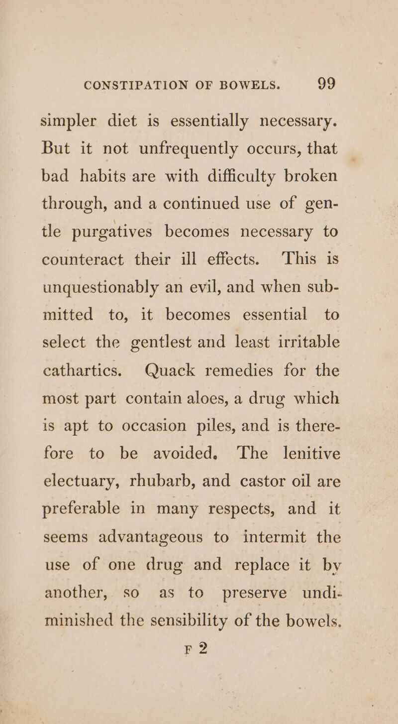 simpler diet is essentially necessary. But it not unfrequently occurs, that bad habits are with difficulty broken through, and a continued use of gen- tle purgatives becomes necessary to counteract their ill effects. ‘This is unquestionably an evil, and when sub- mitted to, it becomes essential to select the gentlest and least irritable cathartics. Quack remedies for the most part contain aloes, a drug which is apt to occasion piles, and is there- fore to be avoided. The lenitive electuary, rhubarb, and castor oil are preferable in many respects, and it seems advantageous to intermit the use of one drug and replace it by another, so as to preserve undi- minished the sensibility of the bowels. F2