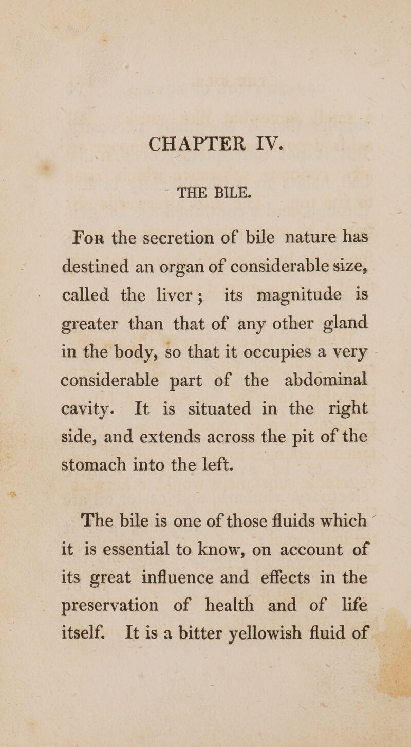 CHAPTER IV. ~ THE BILE. For the secretion of bile nature has destined an organ of considerable size, called the liver; its magnitude is greater than that of any other gland in the body, so that it occupies a very considerable part of the abdominal cavity. It is situated in the right side, and extends across the pit of the stomach into the left. The bile is one of those fluids which ° it is essential to know, on account of its great influence and effects in the preservation of health and of life itself. It is a bitter yellowish fluid of —