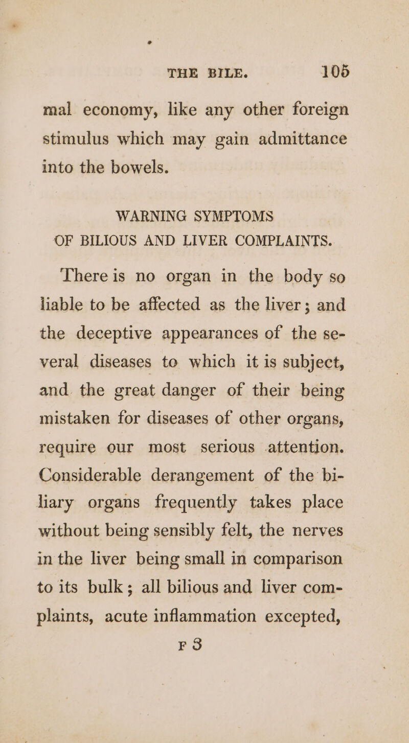 mal economy, like any other foreign stimulus which may gain admittance into the bowels. WARNING SYMPTOMS OF BILIOUS AND LIVER COMPLAINTS. There is no organ in the body so liable to be affected as the liver; and the deceptive appearances of the se- veral diseases to which it is subject, and the great danger of their being mistaken for diseases of other organs, require our most serious attention. Considerable derangement of the bi- liary organs frequently takes place without being sensibly felt, the nerves in the liver being small in comparison to its bulk; all bilious and liver com- plaints, acute inflammation excepted, FS