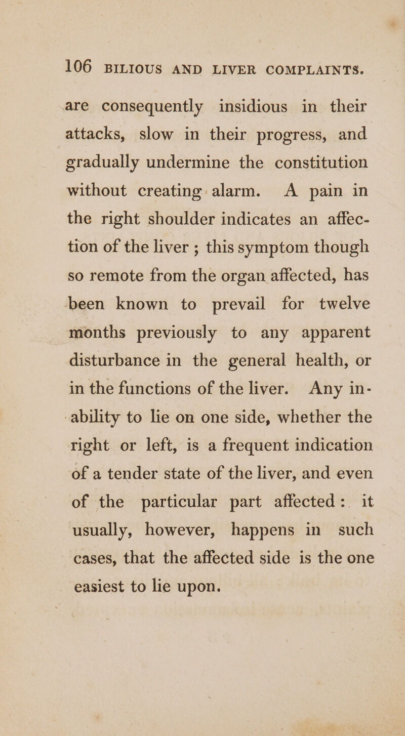 are consequently insidious in their attacks, slow in their progress, and gradually undermine the constitution without creating alarm. A pain in the right shoulder indicates an affec- tion of the liver ; this symptom though so remote from the organ affected, has been known to prevail for twelve months previously to any apparent disturbance in the general health, or in the functions of the liver. Any in- -ability to lie on one side, whether the right or left, is a frequent indication of a tender state of the liver, and even of the particular part affected: it usually, however, happens in such cases, that the affected side is the one easiest to lie upon.