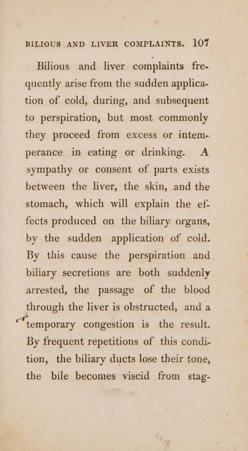 Bilious and_ liver complaints fre- quently arise from the sudden applica- tion of cold, during, and subsequent to perspiration, but most commonly they proceed from excess or intem- perance in eating or drinking. A sympathy or consent of parts exists between the liver, the skin, and the stomach, which will explain the ef- fects produced on the biliary. organs, by the sudden application of cold. By this cause the perspiration and biliary secretions are both suddenly arrested, the passage of the blood — through the liver is obstructed, and a “temporary congestion is the result. By frequent repetitions of this condi- tion, the biliary ducts lose their tone, the bile becomes viscid from stag-
