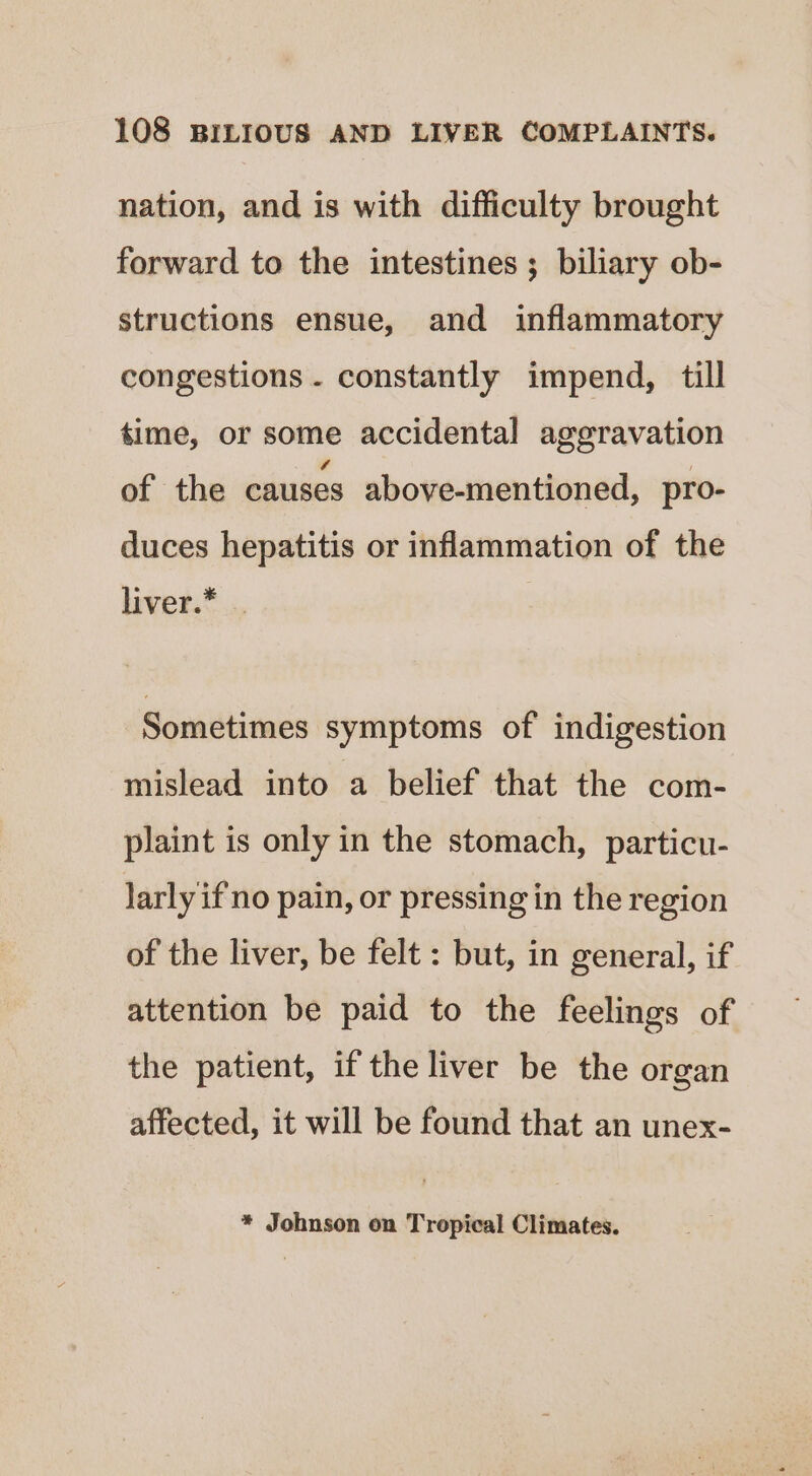 nation, and is with difficulty brought forward to the intestines ; biliary ob- structions ensue, and inflammatory congestions - constantly impend, till time, or some accidental aggravation of the causes above-mentioned, pro- duces hepatitis or inflammation of the hiver.* .. Sometimes symptoms of indigestion mislead into a belief that the com- plaint is only in the stomach, particu- larly if no pain, or pressing in the region of the liver, be felt : but, in general, if attention be paid to the feelings of the patient, if the liver be the organ affected, it will be found that an unex- * Johnson on Tropical Climates.