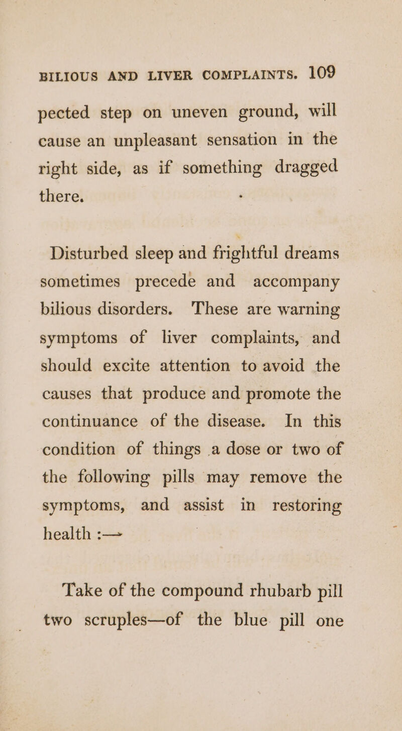 pected step on uneven ground, will cause an unpleasant sensation in the right side, as if something dragged there. Disturbed sleep and frightful dreams sometimes precede and accompany bilious disorders. These are warning symptoms of liver complaints, and should excite attention to avoid the causes that produce and promote the continuance of the disease. In this condition of things a dose or two of the following pills may remove the symptoms, and assist in restoring health :— Take of the compound rhubarb pill two scruples—of the blue pill one