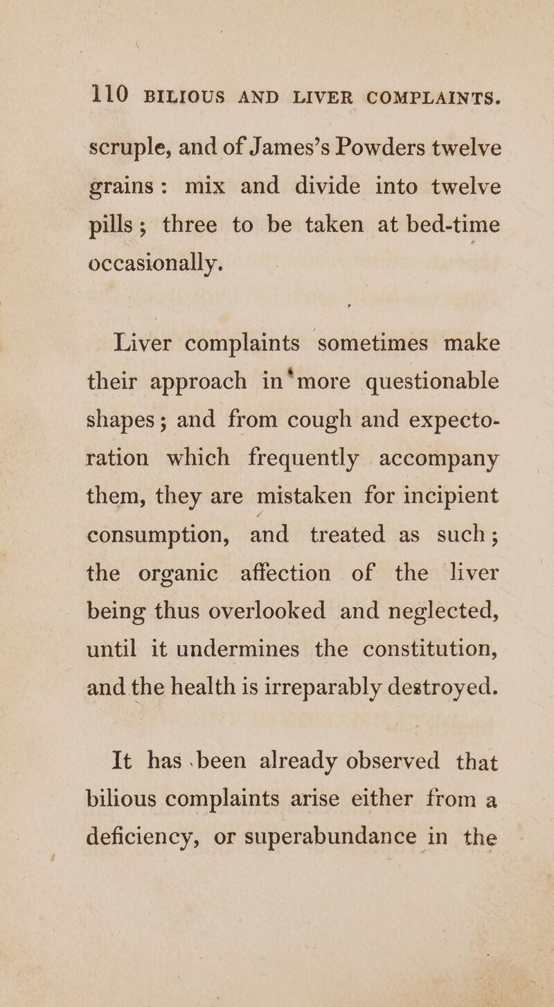 scruple, and of James’s Powders twelve grains: mix and divide into twelve pills; three to be taken at bed-time occasionally. Liver complaints sometimes make their approach in*more questionable shapes; and from cough and expecto- ration which frequently accompany them, they are mistaken for incipient consumption, and treated as such ; the organic affection of the liver being thus overlooked and neglected, until it undermines the constitution, and the health is irreparably destroyed. It has .been already observed that bilious complaints arise either from a deficiency, or superabundance in the