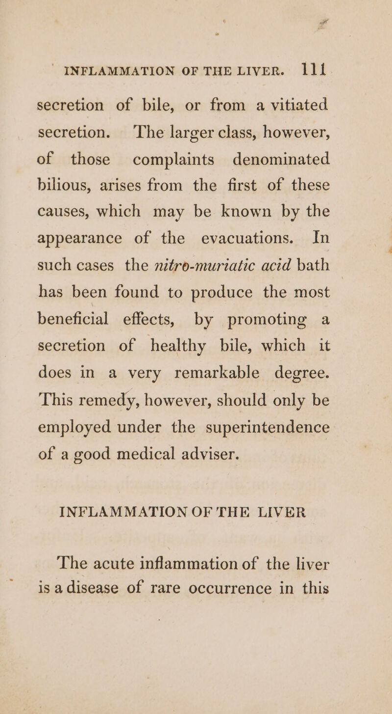 secretion of bile, or from a vitiated secretion. The larger class, however, of those complaints denominated bilious, arises from the first of these causes, which may be known by the appearance of the evacuations. In such cases the nitre-murzatic acid bath has been found to produce the most beneficial effects, by promoting a secretion of healthy bile, which it does in a very remarkable degree. This remedy, however, should only be employed under the superintendence of a good medical adviser. INFLAMMATION OF THE LIVER The acute inflammation of the liver is adisease of rare occurrence in this