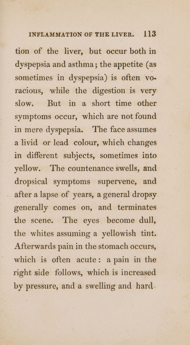 tion of the liver, but occur both in dyspepsia and asthma; the appetite (as sometimes in dyspepsia) is often vo- racious, while the digestion is very slow. But in a short time other symptoms occur, which are not found in mere dyspepsia. ‘The face assumes a livid or lead colour, which changes in different subjects, sometimes into yellow. The countenance swells, and dropsical symptoms supervene, and after a lapse of years, a general dropsy generally comes on, and terminates the scene. The eyes become dull, the whites assuming a yellowish tint. Afterwards pain in the stomach occurs, which is often acute: a pain in the right side follows, which is increased by pressure, and a swelling and hard.