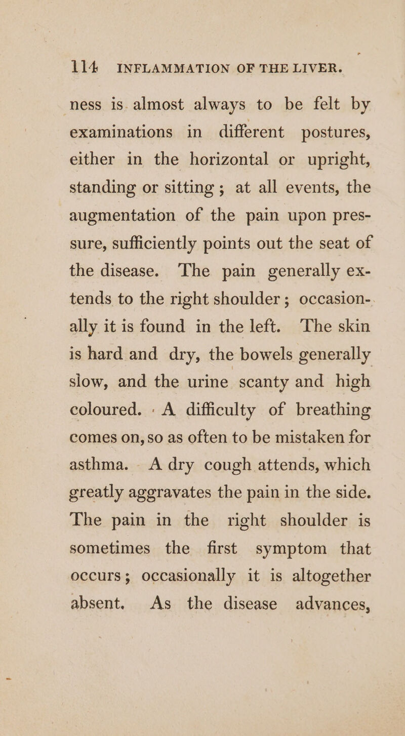 ness is. almost always to be felt by examinations in different postures, either in the horizontal or upright, standing or sitting; at all events, the augmentation of the pain upon pres- sure, sufficiently points out the seat of the disease. The pain generally ex- tends to the right shoulder ; occasion-. ally it is found in the left. The skin is hard and dry, the bowels generally slow, and the urine scanty and high coloured. : A difficulty of breathing comes on, so as often to be mistaken for asthma. A dry cough attends, which greatly aggravates the pain in the side. The pain in the right shoulder is sometimes the first symptom that occurs; occasionally it is altogether absent. As the disease advances,