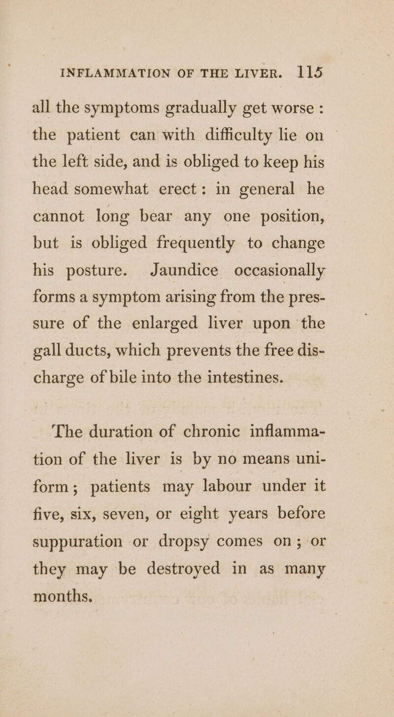 all the symptoms gradually get worse : the patient can with difficulty lie on — the left side, and is obliged to keep his head somewhat erect: in general he cannot long bear any one position, but is obliged frequently to change his posture. Jaundice occasionally forms a symptom arising from the pres- sure of the enlarged liver upon the gall ducts, which prevents the free dis- charge of bile into the intestines. The duration of chronic inflamma- tion of the liver is by no means uni- form; patients may labour under it five, six, seven, or eight years before suppuration or dropsy comes on; or they may be destroyed in as many months.