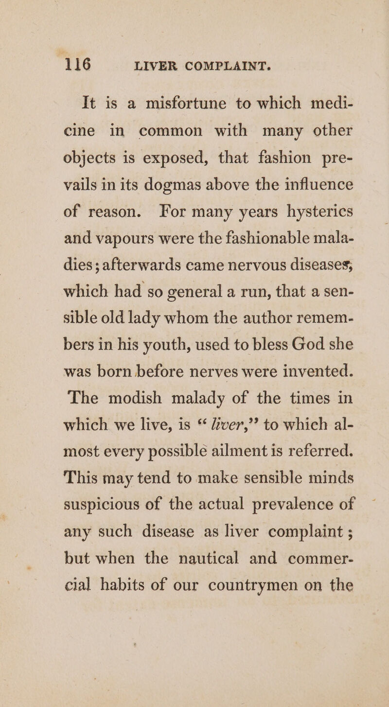 It is a misfortune to which medi- cine in common with many other objects is exposed, that fashion pre- vails in its dogmas above the influence of reason. For many years hysterics and vapours were the fashionable mala- dies; afterwards came nervous diseases, which had so general a run, that a sen- sible old lady whom the author remem- bers in his youth, used to bless God she was born before nerves were invented. The modish malady of the times in which we live, is * dtver,’? to which al- most every possible ailment is referred. This may tend to make sensible minds suspicious of the actual prevalence of any such disease as liver complaint ; but when the nautical and commer- cial habits of our countrymen on the